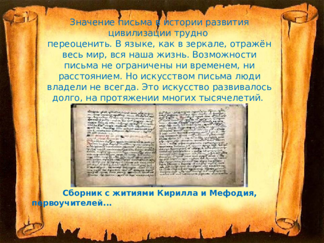 Значение письма в истории развития цивилизации трудно  переоценить. В языке, как в зеркале, отражён весь мир, вся наша жизнь. Возможности письма не ограничены ни временем, ни расстоянием. Но искусством письма люди владели не всегда. Это искусство развивалось долго, на протяжении многих тысячелетий.   Сборник с житиями Кирилла и Мефодия, первоучителей...  