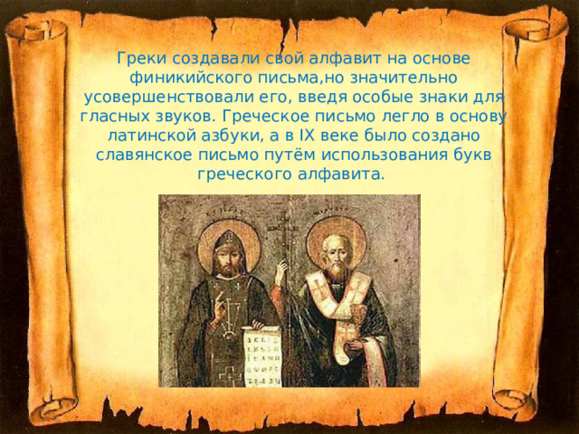 Греки создавали свой алфавит на основе финикийского письма,но значительно усовершенствовали его, введя особые знаки для гласных звуков. Греческое письмо легло в основу латинской азбуки, а в IX веке было создано славянское письмо путём использования букв греческого алфавита.   