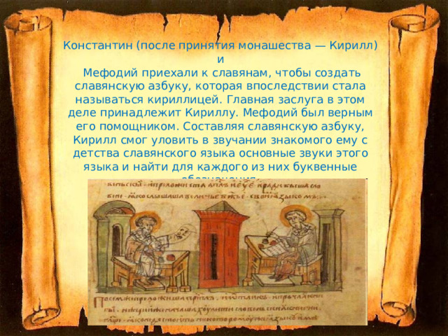 Константин (после принятия монашества — Кирилл) и  Мефодий приехали к славянам, чтобы создать славянскую азбуку, которая впоследствии стала называться кириллицей. Главная заслуга в этом деле принадлежит Кириллу. Мефодий был верным его помощником. Составляя славянскую азбуку, Кирилл смог уловить в звучании знакомого ему с детства славянского языка основные звуки этого языка и найти для каждого из них буквенные обозначения. 