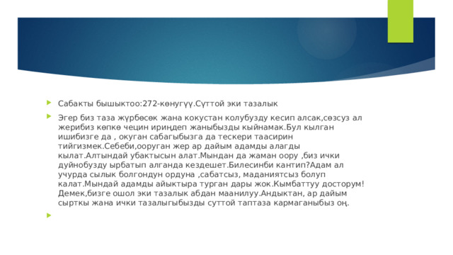 Сабакты бышыктоо:272-көнугүү.Сүттой эки тазалык Эгер биз таза жүрбөсөк жана кокустан колубузду кесип алсак,сөзсуз ал жерибиз көпкө чецин ириңдеп жаныбызды кыйнамак.Бул кылган ишибизге да , окуган сабагыбызга да тескери таасирин тийгизмек.Себеби,ооруган жер ар дайым адамды алагды кылат.Алтындай убактысын алат.Мындан да жаман оору ,биз ички дуйнобузду ырбатып алганда кездешет.Билесинби кантип?Адам ал учурда сылык болгондун ордуна ,сабатсыз, маданиятсыз болуп калат.Мындай адамды айыктыра турган дары жок.Кымбаттуу досторум!Демек,бизге ошол эки тазалык абдан маанилуу.Андыктан, ар дайым сырткы жана ички тазалыгыбызды суттой таптаза кармаганыбыз оң. 
