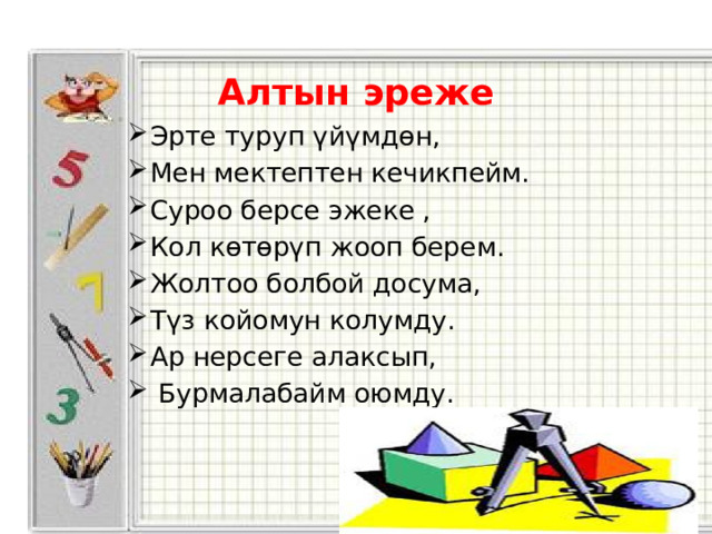   Алтын эреже Эрте туруп үйүмдөн, Мен мектептен кечикпейм. Суроо берсе эжеке , Кол көтөрүп жооп берем. Жолтоо болбой досума, Түз койомун колумду. Ар нерсеге алаксып,  Бурмалабайм оюмду. 