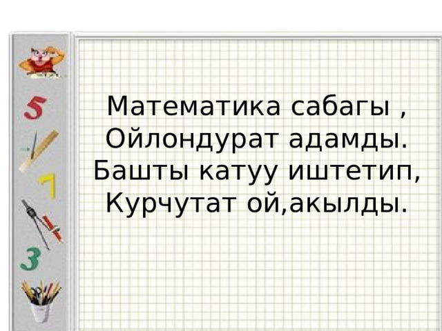 Математика сабагы ,  Ойлондурат адамды.  Башты катуу иштетип,  Курчутат ой,акылды.     