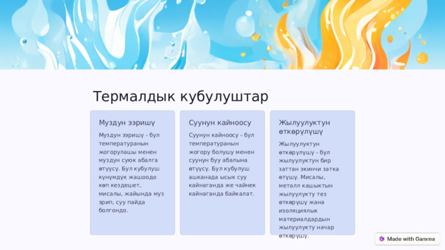 Термалдык кубулуштар Муздун ээришү Суунун кайноосу Жылуулуктун өткөрүлүшү Муздун ээришү - бул температуранын жогорулашы менен муздун суюк абалга өтүүсү. Бул кубулуш күнүмдүк жашоодо көп кездешет, мисалы, жайында муз эрип, суу пайда болгондо. Суунун кайноосу - бул температуранын жогору болушу менен суунун буу абалына өтүүсү. Бул кубулуш ашканада ысык суу кайнаганда же чайнек кайнаганда байкалат. Жылуулуктун өткөрүлүшү - бул жылуулуктун бир заттан экинчи затка өтүшү. Мисалы, металл кашыктын жылуулукту тез өткөрүшү жана изоляциялык материалдардын жылуулукту начар өткөрүшү. 