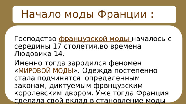Начало моды Франции : Господство французской моды началось с середины 17 столетия,во времена Людовика 14. Именно тогда зародился феномен « МИРОВОЙ МОДЫ ». Одежда постепенно стала подчинятся определенным законам, диктуемым фрвнцузским королевским двором. Уже тогда Франция сделала свой вклад в становление моды 