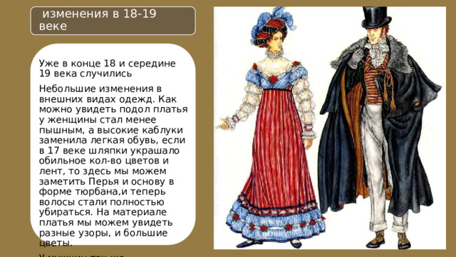  изменения в 18-19 веке Уже в конце 18 и середине 19 века случились Небольшие изменения в внешних видах одежд. Как можно увидеть подол платья у женщины стал менее пышным, а высокие каблуки заменила легкая обувь, если в 17 веке шляпки украшало обильное кол-во цветов и лент, то здесь мы можем заметить Перья и основу в форме тюрбана,и теперь волосы стали полностью убираться. На материале платья мы можем увидеть разные узоры, и большие цветы. У мужчин так же присутствуют некие изменения. Шляпа в форме цилиндра и уже без перьев. Верхняя накидка стала длиннее, и вместо мужских панталонов стали одевать длинные брюки. 
