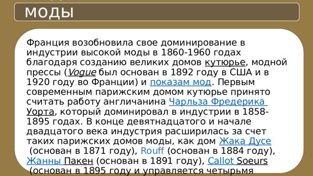 Мода 20 век. Основатели моды Франция возобновила свое доминирование в индустрии высокой моды в 1860-1960 годах благодаря созданию великих домов  кутюрье , модной прессы ( Vogue  был основан в 1892 году в США и в 1920 году во Франции) и  показам мод . Первым современным парижским домом кутюрье принято считать работу англичанина  Чарльза Фредерика Уорта , который доминировал в индустрии в 1858-1895 годах. В конце девятнадцатого и начале двадцатого века индустрия расширилась за счет таких парижских домов моды, как дом  Жака Дусе  (основан в 1871 году), Rouff (основан в 1884 году),  Жанны Пакен  (основан в 1891 году),  Callot  Soeurs  (основан в 1895 году и управляется четырьмя сестрами),  Поля Пуаре   (основана в 1903 году),  Луиза Шерюи  (основана в 1906 году),  Мадлен Вионне  (основана в 1912 году),  House  of  Patou   Жана Пату  (основана в 1919 году),  Эльза Скиапарелли  (основана в 1927 году) или  Balenciaga  (основана испанцем  Кристобалем  Баленсиагой  в 1937 году 