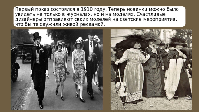 Первый показ состоялся в 1910 году. Теперь новинки можно было увидеть не только в журналах, но и на моделях. Счастливые дизайнеры отправляют своих моделей на светские мероприятия, что бы те служили живой рекламой. 