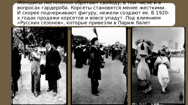 Женщины постепенно обретают свободу, в том числе и в вопросах гардероба. Корсеты становятся менее жесткими. И скорее подчеркивают фигуру, нежели создают ее. В 1920-х годах продажи корсетов и вовсе упадут .Под влиянием «Русских сезонов», которые привезли в Париж балет «Шахерезада», в моду входит восточный стиль. 