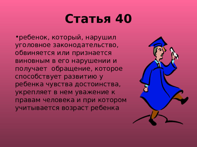 Статья 40 ребенок, который, нарушил уголовное законодательство, обвиняется или признается виновным в его нарушении и получает обращение, которое способствует развитию у ребенка чувства достоинства, укрепляет в нем уважение к правам человека и при котором учитывается возраст ребенка 