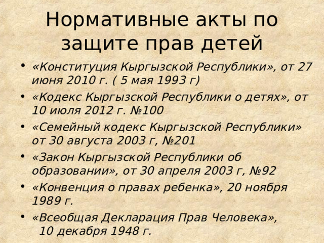 Нормативные акты по защите прав детей « Конституция Кыргызской Республики», от 27 июня 2010 г. ( 5 мая 1993 г) «Кодекс Кыргызской Республики о детях», от 10 июля 2012 г. №100 «Семейный кодекс Кыргызской Республики» от 30 августа 2003 г, №201 «Закон Кыргызской Республики об образовании», от 30 апреля 2003 г, №92 «Конвенция о правах ребенка», 20 ноября 1989 г. «Всеобщая Декларация Прав Человека», 10 декабря 1948 г. 