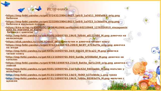 Источники: https://img-fotki.yandex.ru/get/372432/200418627.1e6/0_1a7d11_566fa065_orig.png бабочки https://img-fotki.yandex.ru/get/223280/200418627.1e8/0_1a7f23_1c3dad7e_orig.png бабочки и мыльные пузыри https://kira-scrap.ru/KATALOG/OFORMLENIE/zavitushki/60210948_1276326910_niezapominajka_by_marzena_el_5.png бабочка с цветком http://img-fotki.yandex.ru/get/9300/16969765.194/0_7d644_a0132486_M.png девочка на велосипеде https://disk.yandex.ru/i/u963CHmU_5KtZw мальчик и девочка читают книгу https://img-fotki.yandex.ru/get/9742/16969765.209/0_8d3f7_4719a7fe_orig.png девочка на ягоде http://img-fotki.yandex.ru/get/6406/16969765.34/0_68520_875ca22_M.png девочка читает книгу http://img-fotki.yandex.ru/get/6613/16969765.90/0_6a48e_bf308d0d_M.png девочка на качелях https://img-fotki.yandex.ru/get/9798/16969765.21b/0_8e45e_5af1c249_orig.png девочка с лейкой http://img-fotki.yandex.ru/get/9501/16969765.21d/0_8e52d_9403addc_M.png мальчик у мольберта http:// img-fotki.yandex.ru/get/9155/16969765.15d/0_7b06f_b37e0dde_L.png трава http:// img-fotki.yandex.ru/get/6731/16969765.194/0_7d66a_60385d7b_M.png мальчик с щенком 