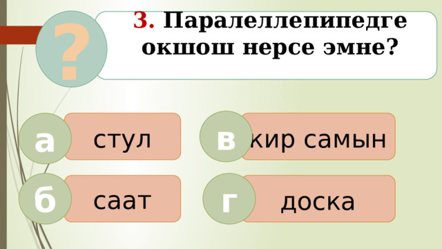 ? 3. Паралеллепипедге окшош нерсе эмне?   в стул кир самын а б г саат доска  