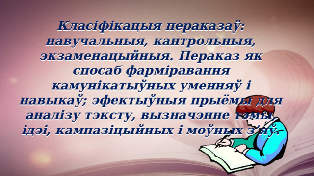 Класіфікацыя пераказаў: навучальныя, кантрольныя, экзаменацыйныя. Пераказ як спосаб фарміравання камунікатыўных уменняў і навыкаў; эфектыўныя прыёмы для аналізу тэксту, вызначэнне тэмы, ідэі, кампазіцыйных і моўных з’яў. 