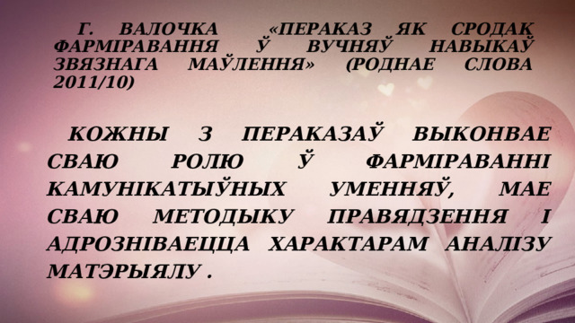  Г. Валочка «ПЕРАКАЗ ЯК СРОДАК ФАРМІРАВАННЯ Ў ВУЧНЯЎ НАВЫКАЎ ЗВЯЗНАГА МАЎЛЕННЯ» (Роднае слова 2011/10)   Кожны з пераказаў выконвае сваю ролю ў фарміраванні камунікатыўных уменняў, мае сваю методыку правядзення і адрозніваецца характарам аналізу матэрыялу .  