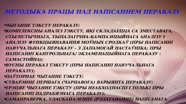 Методыка працы над напісаннем пераказу чытанне тэксту пераказу; комплексны аналіз тэксту, які складаецца са зместавага, стылістычнага, тыпалагічна-кампазіцыйнага аналізу і аналізу функцыянавання моўных сродкаў (пры напісанні навучальнага пераказу – з дапамогай настаўніка; пры напісанні кантрольнага/ экзаменацыйнага пераказу – самастойна); вусны пераказ тэксту (пры напісанні навучальнага пераказу); паўторнае чытанне тэксту; стварэнне першага (чарнавога) варыянта пераказу; трэцяе чытанне тэксту (пры неабходнасці і толькі пры напісанні падрабязнага пераказу); самаправерка, удасканаленне (рэдагаванне) напісанага. 
