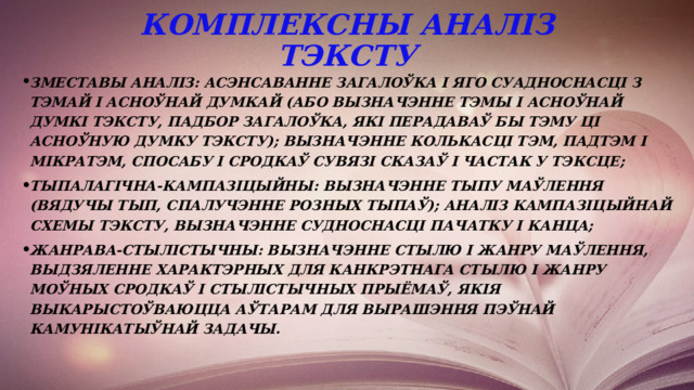 Комплексны аналіз тэксту зместавы аналіз: асэнсаванне загалоўка і яго суадноснасці з тэмай і асноўнай думкай (або вызначэнне тэмы і асноўнай думкі тэксту, падбор загалоўка, які перадаваў бы тэму ці асноўную думку тэксту); вызначэнне колькасці тэм, падтэм і мікратэм, спосабу і сродкаў сувязі сказаў і частак у тэксце; тыпалагічна-кампазіцыйны: вызначэнне тыпу маўлення (вядучы тып, спалучэнне розных тыпаў); аналіз кампазіцыйнай схемы тэксту, вызначэнне судноснасці пачатку і канца; жанрава-стылістычны: вызначэнне стылю і жанру маўлення, выдзяленне характэрных для канкрэтнага стылю і жанру моўных сродкаў і стылістычных прыёмаў, якія выкарыстоўваюцца аўтарам для вырашэння пэўнай камунікатыўнай задачы.  