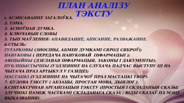 ПЛАН АНАЛІЗУ ТЭКСТУ 1. Асэнсаванне загалоўка. 2. Тэма. 3. Асноўная думка. 4. Ключавыя словы 5. Тып маўлення: апавяданне, апісанне, разважанне . 6.Стыль: гутарковы (зносіны, абмен думкамі сярод сяброў); навуковы ( передача навуковай інфармацыі ); афіцыйны (дзелавая інфармацыя, законы і дакументы); публіцыстычны (уздзеянне на слухача падчас выступу ці на чытача праз артыкул у газеце); мастацкі (уздзеянне на чытачоў праз мастацкі твор). 7. Будова тэксту ( абзацы, простая мова, дыялог ). 8.Сінтаксічная арганізацыя тэксту (простыя і складаныя сказы; злучнікі паміж часткамі складанага сказа ; віды сказаў па мэце выказвання).  