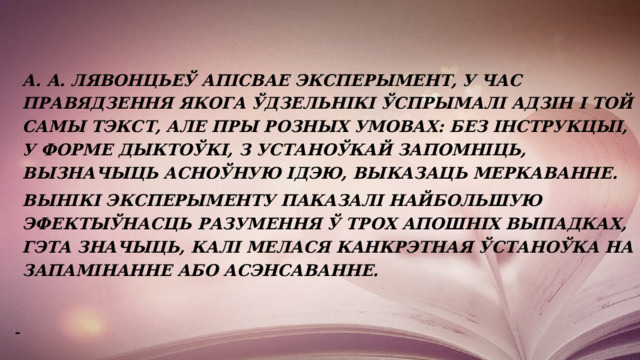     А. А. Лявонцьеў апісвае эксперымент, у час правядзення якога ўдзельнікі ўспрымалі адзін і той самы тэкст, але пры розных умовах: без інструкцыі, у форме дыктоўкі, з устаноўкай запомніць, вызначыць асноўную ідэю, выказаць меркаванне.   Вынікі эксперыменту паказалі найбольшую эфектыўнасць разумення ў трох апошніх выпадках, гэта значыць, калі мелася канкрэтная ўстаноўка на запамінанне або асэнсаванне.   - 