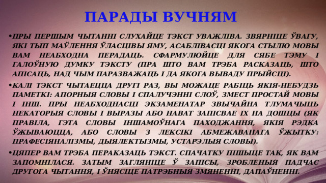 парады вучням   Пры першым чытанні слухайце тэкст уважліва. Звярніце ўвагу, які тып маўлення ўласцівы яму, асаблівасці якога стылю мовы вам неабходна перадаць. Сфармулюйце для сябе тэму і галоўную думку тэксту (пра што вам трэба расказаць, што апісаць, над чым паразважаць і да якога вываду прыйсці). Калі тэкст чытаецца другі раз, вы можаце рабіць якія-небудзь паметкі: апорныя словы і спалучэнні слоў, змест простай мовы і інш. Пры неабходнасці экзаменатар звычайна тлумачыць некаторыя словы і выразы або нават запісвае іх на дошцы (як правіла, гэта словы іншамоўнага паходжання, якія рэдка ўжываюцца, або словы з лексікі абмежаванага ўжытку: прафесіяналізмы, дыялектызмы, устарэлыя словы). Цяпер вам трэба пераказаць тэкст. Спачатку пішыце так, як вам запомнілася. Затым загляніце ў запісы, зробленыя падчас другога чытання, і ўнясіце патрэбныя змяненні, дапаўненні. 