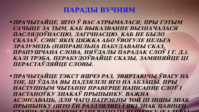 парады вучням   Прачытайце, што ў вас атрымалася; пры гэтым сачыце за тым, каб выказванне вызначалася паслядоўнасцю, лагічнасцю. Каб не было сказаў, сэнс якіх цяжка або ўвогуле нельга зразумець (няправільна пабудаваны сказ, прапушчана слова, няўдалы парадак слоў і г. д.). Калі трэба, Перабудоўвайце сказы, замяняйце ці перастаўляйце словы.  Прачытайце тэкст яшчэ раз, звяртаючы ўвагу на тое, ці ўдала вы падзялілі яго на абзацы. Пры наступным чытанні праверце напісанне слоў і пастаноўку знакаў прыпынку. Важна асэнсаваць, для чаго патрэбны той ці іншы знак прыпынку (што ён раздзяляе) і які знак павінен стаяць у кожным канкрэтным выпадку (калі вы не ўпэўнены, лепш перабудаваць сказ такім чынам, каб знак прыпынку не выклікаў у вас пытанняў). 