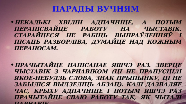 парады вучням   Некалькі хвілін адпачніце, а потым перапісвайце работу на чыставік. Старайцеся не рабіць выпраўленняў і пісаць разборліва, думайце над кожным пераносам.  Прачытайце напісанае яшчэ раз. Зверце чыставік з чарнавіком (ці не прапусцілі якое-небудзь слова, знак прыпынку, ці не забыліся выдзеліць абзац). Калі дазваляе час, крыху адпачніце і потым яшчэ раз прачытайце сваю работу так, як чыталі чарнавік. 