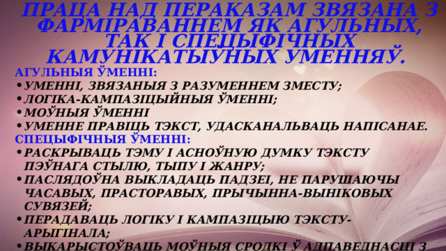 Праца над пераказам звязана з фарміраваннем як агульных, так і спецыфічных камунікатыўных уменняў. Агульныя ўменні: уменні, звязаныя з разуменнем зместу; логіка-кампазіцыйныя ўменні; моўныя ўменні уменне правіць тэкст, удасканальваць напісанае. Спецыфічныя ўменні: раскрываць тэму і асноўную думку тэксту пэўнага стылю, тыпу і жанру; паслядоўна выкладаць падзеі, не парушаючы часавых, прасторавых, прычынна-выніковых сувязей; перадаваць логіку і кампазіцыю тэксту-арыгінала; выкарыстоўваць моўныя сродкі ў адпаведнасці з камунікатыўнай задачай. 
