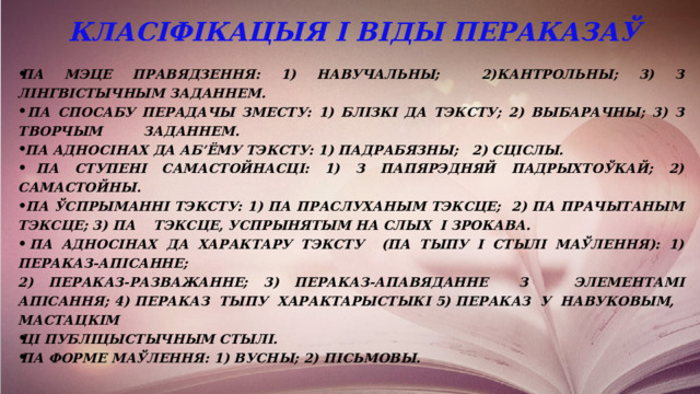  Класіфікацыя і віды пераказаў Па мэце правядзення: 1) навучальны; 2)кантрольны; 3) з лінгвістычным заданнем.  Па спосабу перадачы зместу: 1) блізкі да тэксту; 2) выбарачны; 3) з творчым заданнем.  Па адносінах да аб’ёму тэксту: 1) падрабязны; 2) сціслы.  Па ступені самастойнасці: 1) з папярэдняй падрыхтоўкай; 2) самастойны.  Па ўспрыманні тэксту: 1) па праслуханым тэксце; 2) па прачытаным тэксце; 3) па тэксце, успрынятым на слых і зрокава.  Па адносінах да характару тэксту (па тыпу і стылі маўлення): 1) пераказ-апісанне; 2) пераказ-разважанне; 3) пераказ-апавяданне з элементамі апісання; 4) пераказ тыпу характарыстыкі 5) пераказ у навуковым, мастацкім ці публіцыстычным стылі. Па форме маўлення: 1) вусны; 2) пісьмовы. 