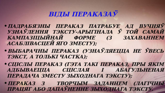 Віды пераказаў падрабязны пераказ патрабуе ад вучняў узнаўлення тэксту-арыгінала ў той самай кампазіцыйнай форме (з захаваннем асаблівасцей яго зместу); выбарачны пераказ (узнаўляецца не ўвесь тэкст, а толькі частка); сціслы пераказ (гэта такі пераказ, пры якім адбываецца сціслая і абагульненая перадача зместу зыходнага тэксту); пераказ з творчым заданнем (лагічны працяг або дапаўненне зыходнага тэксту. 