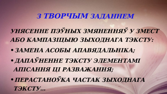 З ТВОРЧЫМ ЗАДАННЕМ Унясенне пэўных змяненняў у змест або кампазіцыю зыходнага тэксту: замена асобы апавядальніка; дапаўненне тэксту элементамі апісання ці разважання; перастаноўка частак зыходнага тэксту… 