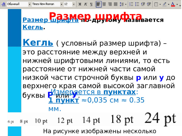 Размер шрифта Размер шрифта  по-другому называется Кегль .   Кегль  ( условный размер шрифта) – это расстояние между верхней и нижней шрифтовыми линиями , то есть расстояние от нижней части самой низкой части строчной буквы р или у до верхнего края самой высокой заглавной буквы Р или У .  Измеряется в пунктах : 1 пункт ≈0,035 см ≈ 0.35 мм. На рисунке изображены несколько кеглей. 