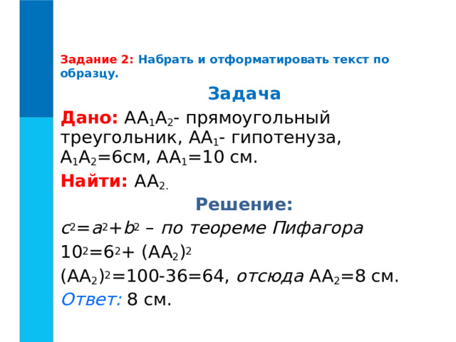 Задание 2:  Набрать и отформатировать текст по образцу.    Задача Дано:  AA 1 A 2 - прямоугольный треугольник, AA 1 - гипотенуза, A 1 A 2 =6см, AA 1 =10 см. Найти: AA 2. Решение: c 2 = a 2 + b 2 – по теореме Пифагора 10 2 =6 2 + ( AA 2 ) 2 ( AA 2 ) 2 =100-36=64, отсюда  AA 2 =8 см. Ответ:  8 см. 