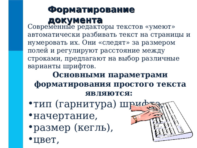 Форматирование документа Современные редакторы текстов «умеют» автоматически разбивать текст на страницы и нумеровать их. Они «следят» за размером полей и регулируют расстояние между строками, предлагают на выбор различные варианты шрифтов. Основными параметрами форматирования простого текста являются: тип (гарнитура) шрифта, начертание, размер (кегль), цвет, тип подчеркивания. 