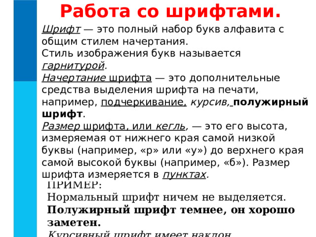 Работа со шрифтами. Шрифт  — это полный набор букв алфавита с общим стилем начертания. Стиль изображения букв называется гарнитурой . Начертание шрифта — это дополнительные средства выделения шрифта на печати, например, подчеркивание,  курсив,  полужирный шрифт . Размер шрифта, или кегль , — это его высота, измеряемая от нижнего края самой низкой буквы (например, «р» или «у») до верхнего края самой высокой буквы (например, «б»). Размер шрифта измеряется в пунктах . ПРИМЕР: Нормальный шрифт ничем не выделяется. Полужирный шрифт темнее, он хорошо заметен. Курсивный шрифт имеет наклон. 