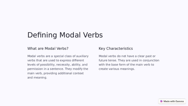 Defining Modal Verbs What are Modal Verbs? Key Characteristics Modal verbs are a special class of auxiliary verbs that are used to express different levels of possibility, necessity, ability, and permission in a sentence. They modify the main verb, providing additional context and meaning. Modal verbs do not have a clear past or future tense. They are used in conjunction with the base form of the main verb to create various meanings.  