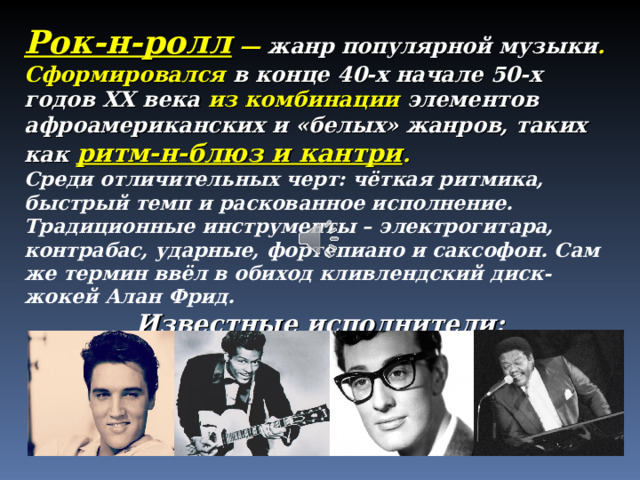 Рок-н-ролл — жанр популярной музыки . Сформировался в конце 40-х начале 50-х годов XX века из комбинации элементов афроамериканских и «белых» жанров, таких как ритм-н-блюз и кантри .  Среди отличительных черт: чёткая ритмика, быстрый темп и раскованное исполнение. Традиционные инструменты – электрогитара, контрабас, ударные, фортепиано и саксофон. Сам же термин ввёл в обиход кливлендский диск-жокей Алан Фрид. Известные исполнители:   Элвис Пресли  Чак Берри  Бадди Холли  Фэтс Домино 