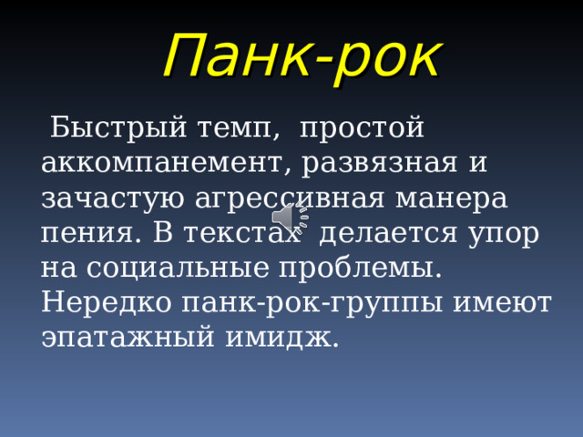 Панк-рок  Быстрый темп, простой аккомпанемент, развязная и зачастую агрессивная манера пения. В текстах делается упор на социальные проблемы. Нередко панк-рок-группы имеют эпатажный имидж. 