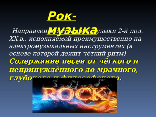 Рок-музыка  Направление эстрадной музыки 2-й пол. XX в., исполняемой преимущественно на электромузыкальных инструментах (в основе которой лежит чёткий ритм)  Содержание песен от лёгкого и непринуждённого до мрачного, глубокого и философского.   