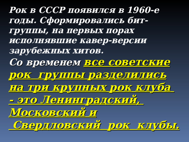 Рок в СССР появился в 1960-е годы. Сформировались бит-группы, на первых порах исполнявшие кавер-версии зарубежных хитов. Со временем все советские рок группы разделились на три крупных рок клуба - это Ленинградский, Московский и  Свердловский рок клубы. 