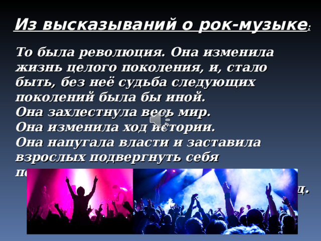Из высказываний о рок-музыке : То была революция. Она изменила жизнь целого поколения, и, стало быть, без неё судьба следующих поколений была бы иной. Она захлестнула весь мир. Она изменила ход истории. Она напугала власти и заставила взрослых подвергнуть себя переоценке. Д. Паскаль, музыковед . 