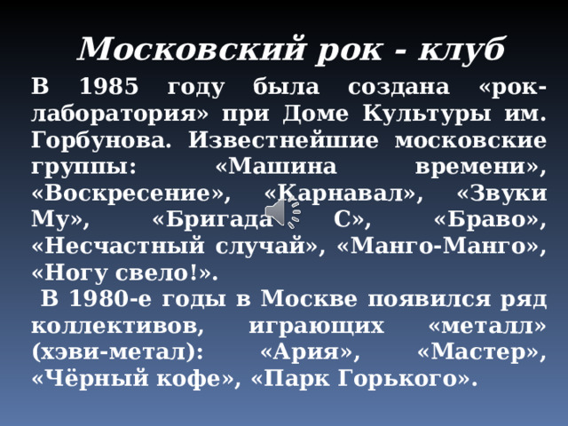 Московский рок - клуб В 1985 году была создана «рок-лаборатория» при Доме Культуры им. Горбунова. Известнейшие московские группы: «Машина времени», «Воскресение», «Карнавал», «Звуки Му», «Бригада С», «Браво», «Несчастный случай», «Манго-Манго», «Ногу свело!».  В 1980-е годы в Москве появился ряд коллективов, играющих «металл» (хэви-метал): «Ария», «Мастер», «Чёрный кофе», «Парк Горького». 