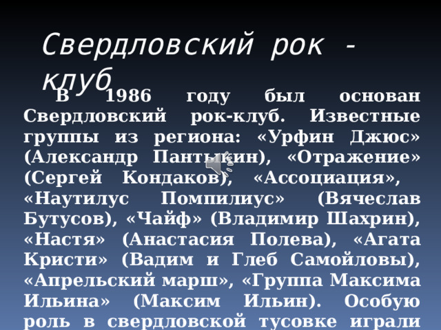Свердловский рок - клуб  В 1986 году был основан Свердловский рок-клуб. Известные группы из региона: «Урфин Джюс» (Александр Пантыкин), «Отражение» (Сергей Кондаков), «Ассоциация», «Наутилус Помпилиус» (Вячеслав Бутусов), «Чайф» (Владимир Шахрин), «Настя» (Анастасия Полева), «Агата Кристи» (Вадим и Глеб Самойловы), «Апрельский марш», «Группа Максима Ильина» (Максим Ильин). Особую роль в свердловской тусовке играли поэты-песенники Илья и Евгений Кормильцевы. 