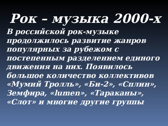 Рок – музыка 2000-х В российской рок-музыке продолжилось развитие жанров популярных за рубежом с постепенным разделением единого движения на них. Появилось большое количество коллективов «Мумий Тролль», «Би-2», «Сплин», Земфира, « lumen », «Тараканы», «Слот» и многие другие группы 