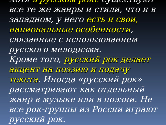 Хотя в русском роке существуют все те же жанры и стили, что и в западном, у него есть и свои, национальные особенности , связанные с использованием русского мелодизма. Кроме того, русский рок делает акцент на поэзию и подачу текста . Иногда «русский рок» рассматривают как отдельный жанр в музыке или в поэзии. Не все рок-группы из России играют русский рок. 