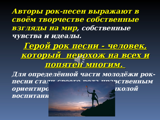 Авторы рок-песен выражают в своём творчестве собственные взгляды на мир , собственные чувства и идеалы. Герой рок песни - человек, который непохож на всех и попятен многим. Для определённой части молодёжи рок-песни стали своего рода нравственным ориентиром, определённой школой воспитания.  