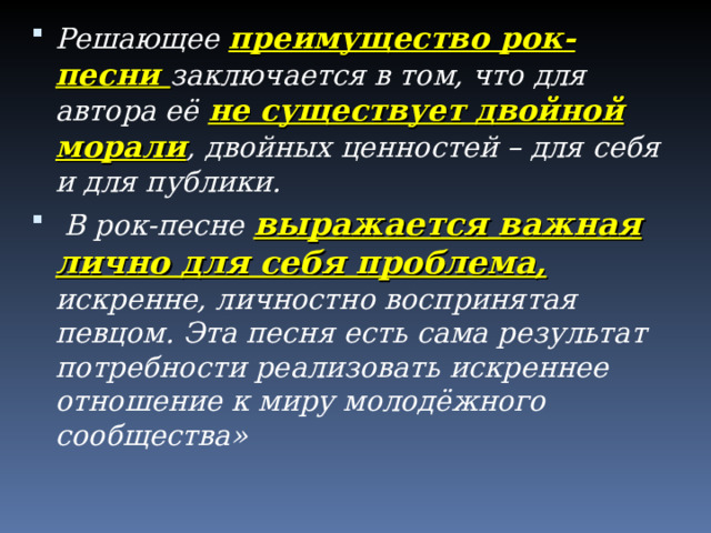 Решающее преимущество рок-песни заключается в том, что для автора её не существует двойной морали , двойных ценностей – для себя и для публики.  В рок-песне выражается важная лично для себя проблема, искренне, личностно воспринятая певцом. Эта песня есть сама результат потребности реализовать искреннее отношение к миру молодёжного сообщества»  