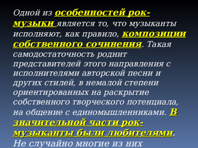 Одной из особенностей рок-музыки является то, что музыканты исполняют, как правило, композиции собственного сочинения . Такая самодостаточность роднит представителей этого направления с исполнителями авторской песни и других стилей, в немалой степени ориентированных на раскрытие собственного творческого потенциала, на общение с единомышленниками.  В значительной части рок-музыканты были любителями . Не случайно многие из них признавались, что в период создания группы они практически ничего не умели и учились буквально на ходу.  