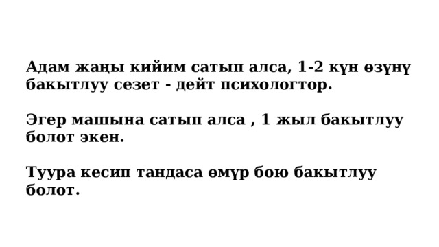 Адам жаңы кийим сатып алса, 1-2 күн өзүнү бакытлуу сезет - дейт психологтор.  Эгер машына сатып алса , 1 жыл бакытлуу болот экен.  Туура кесип тандаса өмүр бою бакытлуу болот. 