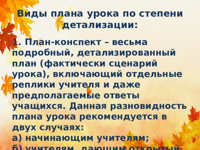 Виды плана урока по степени детализации: 1. План-конспект – весьма подробный, детализированный план (фактически сценарий урока), включающий отдельные реплики учителя и даже предполагаемые ответы учащихся. Данная разновидность плана урока рекомендуется в двух случаях:  а) начинающим учителям;  б) учителям, дающим открытый урок. 