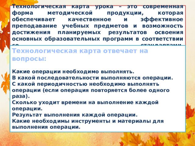    Технологическая карта урока – это современная форма методической продукции, которая обеспечивает качественное и эффективное преподавание учебных предметов и возможность достижения планируемых результатов освоения основных образовательных программ в соответствии со стандартами.     Технологическая карта отвечает на вопросы:   Какие операции необходимо выполнять.  В какой последовательности выполняются операции.  С какой периодичностью необходимо выполнять операции (если операция повторяется более одного раза).  Сколько уходит времени на выполнение каждой операции.  Результат выполнения каждой операции.  Какие необходимы инструменты и материалы для выполнения операции. 