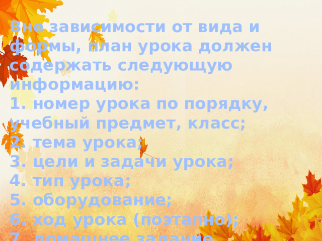 Вне зависимости от вида и формы, план урока должен содержать следующую информацию:  1. номер урока по порядку, учебный предмет, класс;  2. тема урока;  3. цели и задачи урока;  4. тип урока;  5. оборудование;  6. ход урока (поэтапно);  7. домашнее задание. 